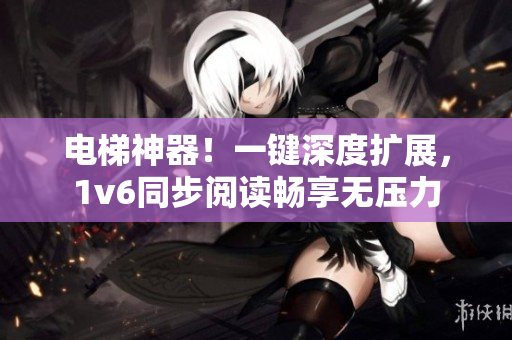 电梯神器！一键深度扩展，1v6同步阅读畅享无压力