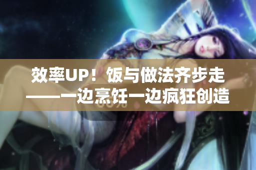 效率UP！饭与做法齐步走——一边烹饪一边疯狂创造美食