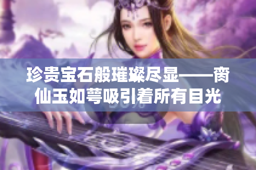 珍贵宝石般璀璨尽显——脔仙玉如萼吸引着所有目光