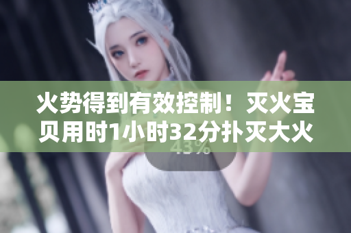 火势得到有效控制！灭火宝贝用时1小时32分扑灭大火！