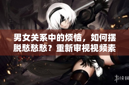 男女关系中的烦恼，如何摆脱愁愁愁？重新审视视频素材