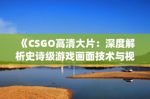 《CSGO高清大片：深度解析史诗级游戏画面技术与视觉享受》(1)