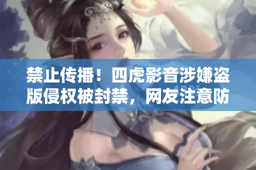 禁止传播！四虎影音涉嫌盗版侵权被封禁，网友注意防范！