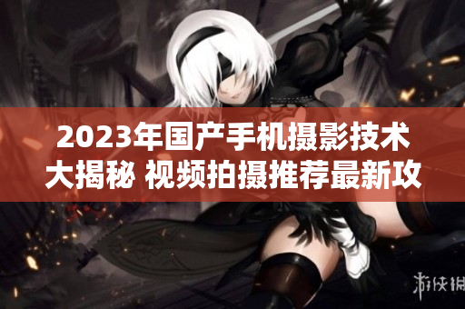 2023年国产手机摄影技术大揭秘 视频拍摄推荐最新攻略
