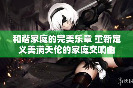 和谐家庭的完美乐章 重新定义美满天伦的家庭交响曲