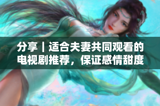 分享｜适合夫妻共同观看的电视剧推荐，保证感情甜度翻倍！