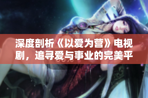 深度剖析《以爱为营》电视剧，追寻爱与事业的完美平衡！
