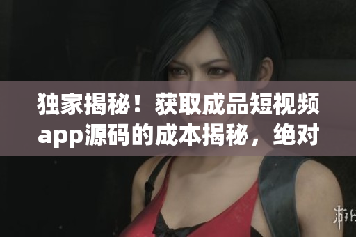 独家揭秘！获取成品短视频app源码的成本揭秘，绝对物超所值！(1)