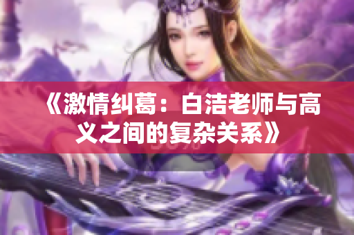 《激情纠葛：白洁老师与高义之间的复杂关系》