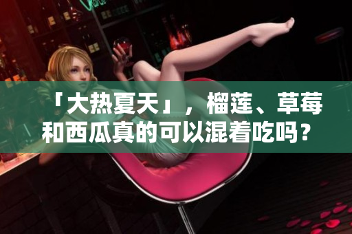 「大热夏天」，榴莲、草莓和西瓜真的可以混着吃吗？一文揭秘！