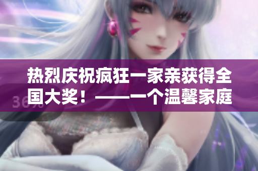 热烈庆祝疯狂一家亲获得全国大奖！——一个温馨家庭的感人经历