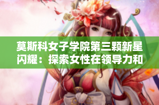 莫斯科女子学院第三颗新星闪耀：探索女性在领导力和创新领域的地位