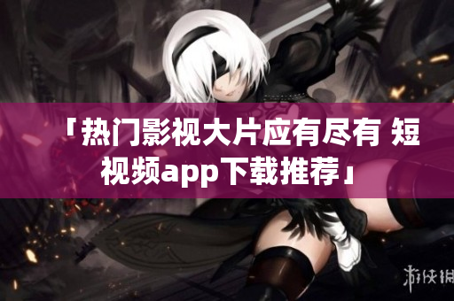 「热门影视大片应有尽有 短视频app下载推荐」