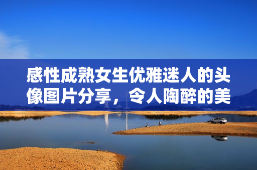 感性成熟女生优雅迷人的头像图片分享，令人陶醉的美丽容颜展现