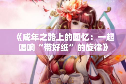 《成年之路上的回忆：一起唱响“带好纸”的旋律》