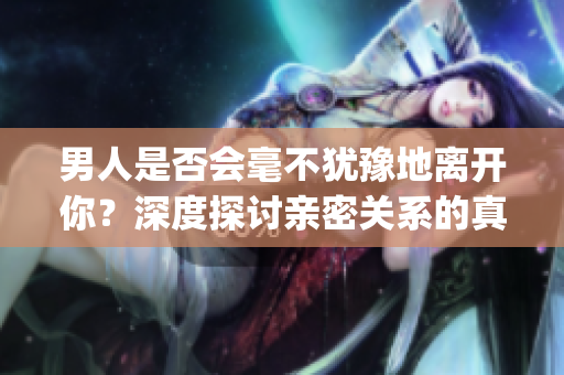 男人是否会毫不犹豫地离开你？深度探讨亲密关系的真相(1)