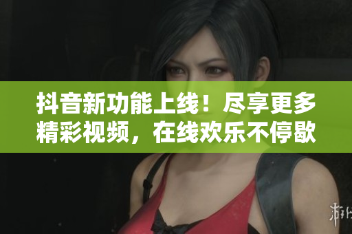 抖音新功能上线！尽享更多精彩视频，在线欢乐不停歇