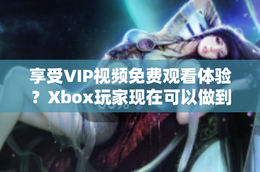 享受VIP视频免费观看体验？Xbox玩家现在可以做到啦！