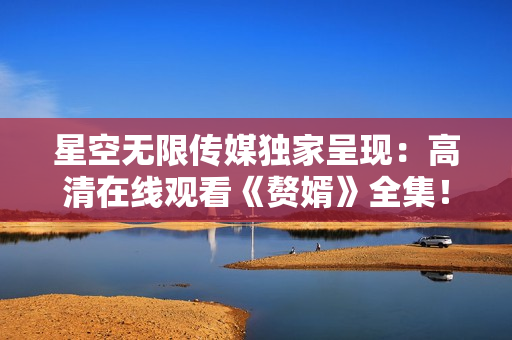 星空无限传媒独家呈现：高清在线观看《赘婿》全集！
