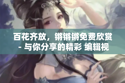 百花齐放，锵锵锵免费欣赏 - 与你分享的精彩 编辑视界