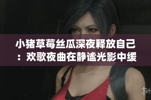 小猪草莓丝瓜深夜释放自己：欢歌夜曲在静谧光影中缓缓唱响(1)