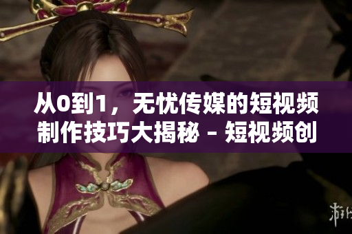 从0到1，无忧传媒的短视频制作技巧大揭秘 – 短视频创作新手必看！