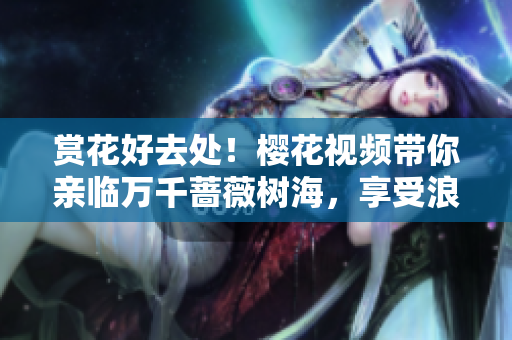 赏花好去处！樱花视频带你亲临万千蔷薇树海，享受浪漫花海之旅