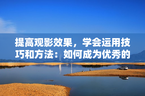 提高观影效果，学会运用技巧和方法：如何成为优秀的视频观众