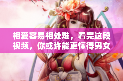 相爱容易相处难，看完这段视频，你或许能更懂得男女之间的心理