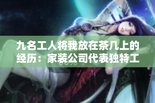 九名工人将我放在茶几上的经历：家装公司代表独特工程故事