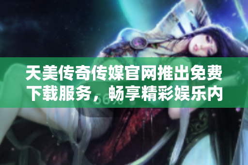 天美传奇传媒官网推出免费下载服务，畅享精彩娱乐内容