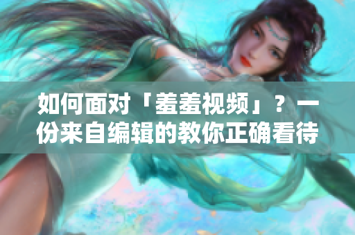 如何面对「羞羞视频」？一份来自编辑的教你正确看待和处理此类内容的指南