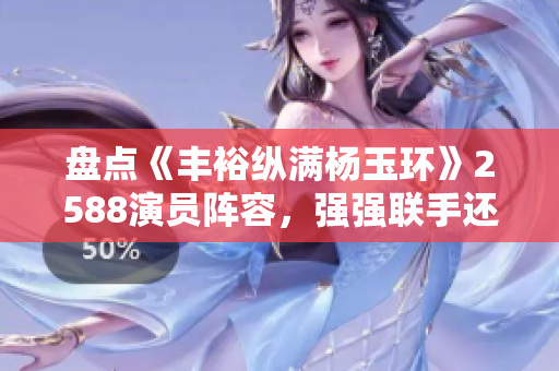盘点《丰裕纵满杨玉环》2588演员阵容，强强联手还原唐代侍妾风华