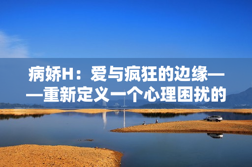 病娇H：爱与疯狂的边缘——重新定义一个心理困扰的表现形式