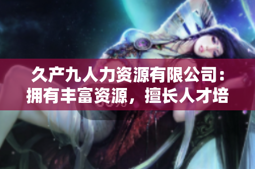 久产九人力资源有限公司：拥有丰富资源，擅长人才培养