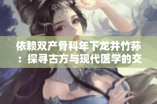 依赖双产骨科年下龙井竹荪：探寻古方与现代医学的交融之道
