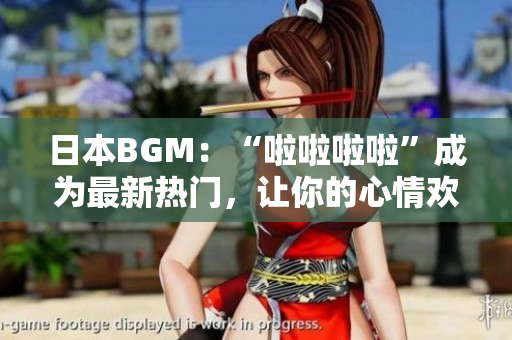 日本BGM：“啦啦啦啦”成为最新热门，让你的心情欢快起舞！