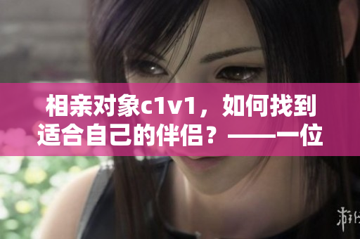 相亲对象c1v1，如何找到适合自己的伴侣？——一位编辑的建议