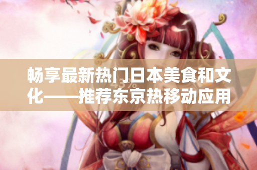 畅享最新热门日本美食和文化——推荐东京热移动应用程序