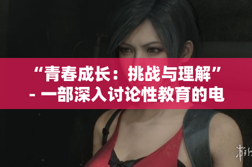 “青春成长：挑战与理解” - 一部深入讨论性教育的电影
