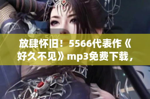 放肆怀旧！5566代表作《好久不见》mp3免费下载，让你重拾经典回忆