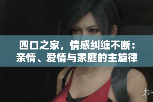 四口之家，情感纠缠不断：亲情、爱情与家庭的主旋律