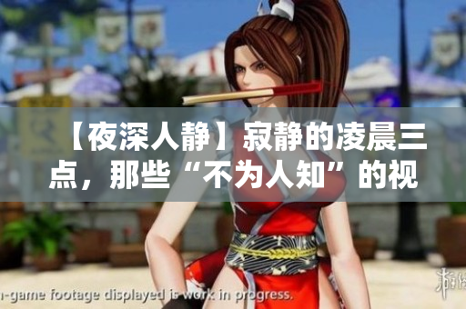 【夜深人静】寂静的凌晨三点，那些“不为人知”的视频开始播放！不要错过！