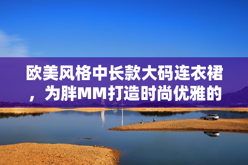 欧美风格中长款大码连衣裙，为胖MM打造时尚优雅的穿着选择