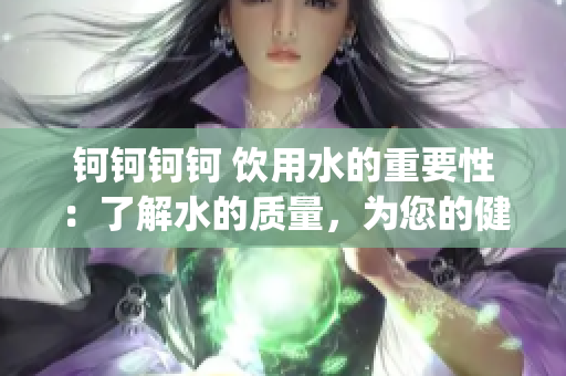 钶钶钶钶 饮用水的重要性：了解水的质量，为您的健康保驾护航！(1)