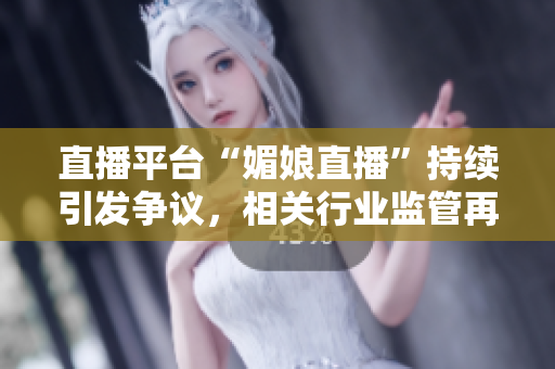 直播平台“媚娘直播”持续引发争议，相关行业监管再发声唤醒公众警惕