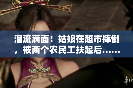 泪流满面！姑娘在超市摔倒，被两个农民工扶起后……