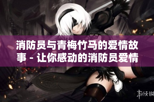 消防员与青梅竹马的爱情故事 - 让你感动的消防员爱情幸福传奇
