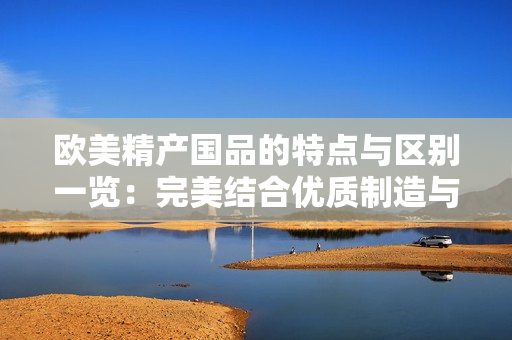 欧美精产国品的特点与区别一览：完美结合优质制造与独特设计
