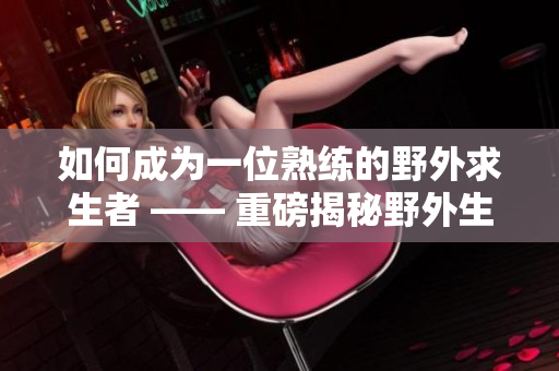 如何成为一位熟练的野外求生者 —— 重磅揭秘野外生存技巧